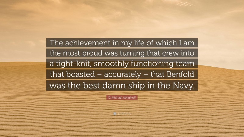 D. Michael Abrashoff Quote: “The achievement in my life of which I am the most proud was turning that crew into a tight-knit, smoothly functioning team that boasted – accurately – that Benfold was the best damn ship in the Navy.”