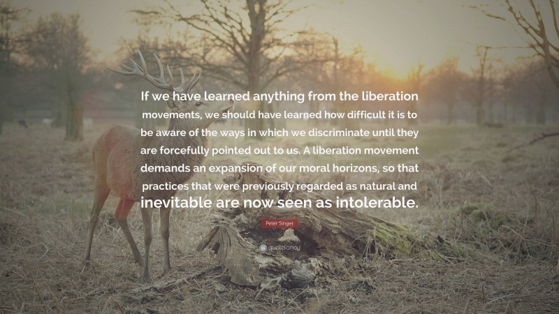 Peter Singer Quote: “If we have learned anything from the liberation movements, we should have learned how difficult it is to be aware of the ways in which we discriminate until they are forcefully pointed out to us. A liberation movement demands an expansion of our moral horizons, so that practices that were previously regarded as natural and inevitable are now seen as intolerable.”