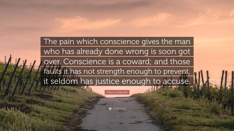 Oliver Goldsmith Quote: “The pain which conscience gives the man who has already done wrong is soon got over. Conscience is a coward; and those faults it has not strength enough to prevent, it seldom has justice enough to accuse.”