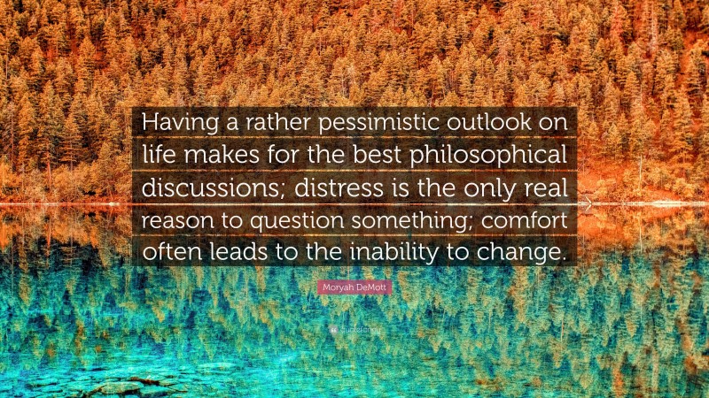 Moryah DeMott Quote: “Having a rather pessimistic outlook on life makes for the best philosophical discussions; distress is the only real reason to question something; comfort often leads to the inability to change.”