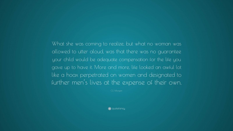 C.E. Morgan Quote: “What she was coming to realize, but what no woman was allowed to utter aloud, was that there was no guarantee your child would be adequate compensation for the life you gave up to have it. More and more, life looked an awful lot like a hoax perpetrated on women and designated to further men’s lives at the expense of their own.”