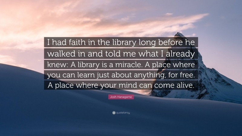 Josh Hanagarne Quote: “I had faith in the library long before he walked in and told me what I already knew: A library is a miracle. A place where you can learn just about anything, for free. A place where your mind can come alive.”