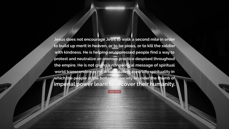 Walter Wink Quote: “Jesus does not encourage Jews to walk a second mile in order to build up merit in heaven, or to be pious, or to kill the soldier with kindness. He is helping an oppressed people find a way to protest and neutralize an onerous practice despised throughout the empire. He is not giving a nonpolitical message of spiritual world transcendence. He is formulating a worldly spirituality in which the people at the bottom of society or under the thumb of imperial power learn to recover their humanity.”