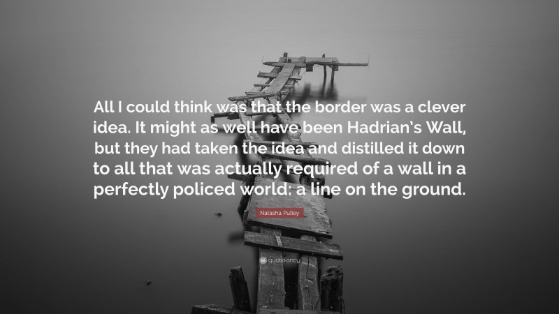 Natasha Pulley Quote: “All I could think was that the border was a clever idea. It might as well have been Hadrian’s Wall, but they had taken the idea and distilled it down to all that was actually required of a wall in a perfectly policed world: a line on the ground.”