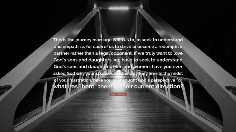 Gary L. Thomas Quote: “This is the journey marriage calls us to, to seek to understand and empathize, for each of us to strive to become a redemptive partner rather than a legal opponent. If we truly want to love God’s sons and daughters, we have to seek to understand God’s sons and daughters. Men and women, have you ever asked God why your spouses are the way they are? In the midst of your frustration, have you ever sought God’s perspective for what has “bent” them in their current direction?”