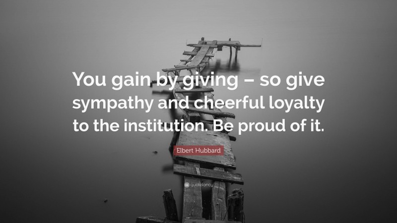 Elbert Hubbard Quote: “You gain by giving – so give sympathy and cheerful loyalty to the institution. Be proud of it.”