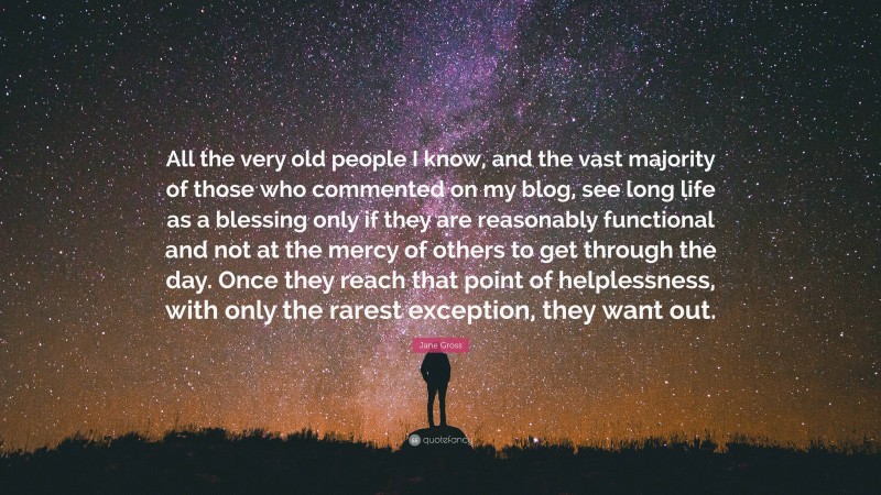 Jane Gross Quote: “All the very old people I know, and the vast majority of those who commented on my blog, see long life as a blessing only if they are reasonably functional and not at the mercy of others to get through the day. Once they reach that point of helplessness, with only the rarest exception, they want out.”