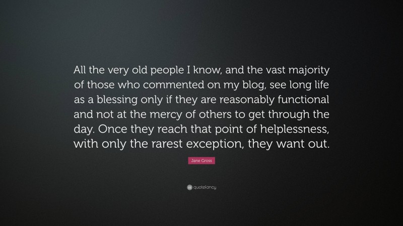 Jane Gross Quote: “All the very old people I know, and the vast majority of those who commented on my blog, see long life as a blessing only if they are reasonably functional and not at the mercy of others to get through the day. Once they reach that point of helplessness, with only the rarest exception, they want out.”