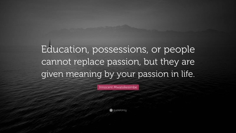 Innocent Mwatsikesimbe Quote: “Education, possessions, or people cannot replace passion, but they are given meaning by your passion in life.”