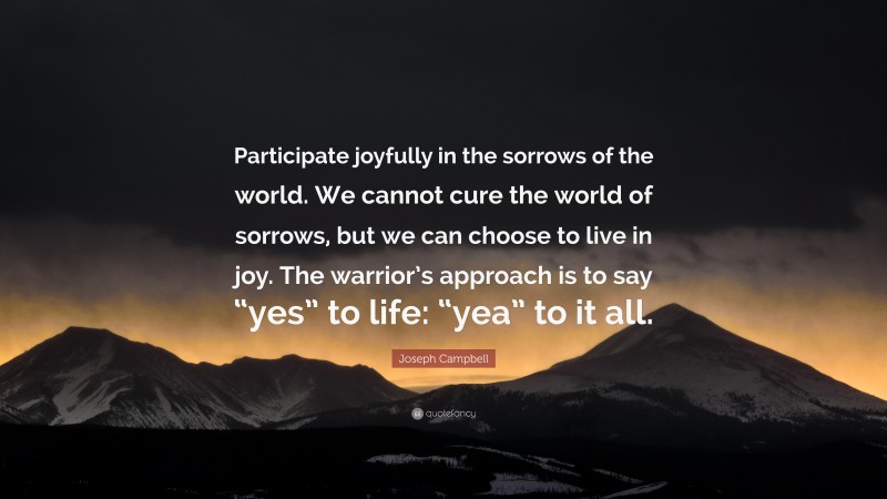 Joseph Campbell Quote: “Participate joyfully in the sorrows of the world. We cannot cure the world of sorrows, but we can choose to live in joy. The warrior’s approach is to say “yes” to life: “yea” to it all.”