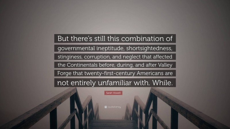 Sarah Vowell Quote: “But there’s still this combination of governmental ineptitude, shortsightedness, stinginess, corruption, and neglect that affected the Continentals before, during, and after Valley Forge that twenty-first-century Americans are not entirely unfamiliar with. While.”