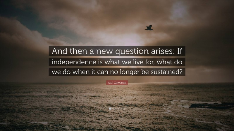 Atul Gawande Quote: “And then a new question arises: If independence is what we live for, what do we do when it can no longer be sustained?”