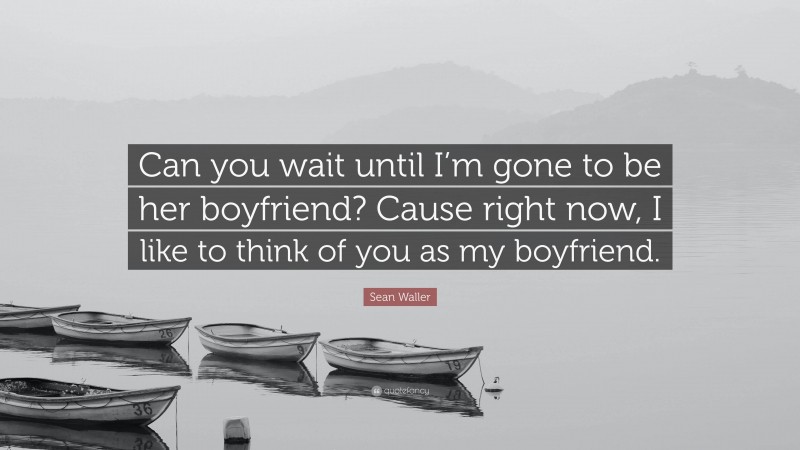 Sean Waller Quote: “Can you wait until I’m gone to be her boyfriend? Cause right now, I like to think of you as my boyfriend.”