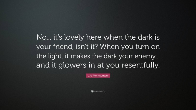 L.M. Montgomery Quote: “No... it’s lovely here when the dark is your friend, isn’t it? When you turn on the light, it makes the dark your enemy... and it glowers in at you resentfully.”