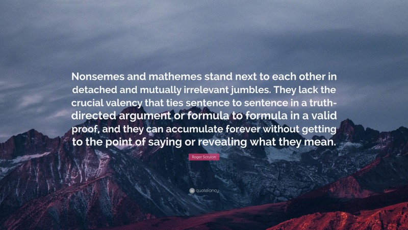 Roger Scruton Quote: “Nonsemes and mathemes stand next to each other in detached and mutually irrelevant jumbles. They lack the crucial valency that ties sentence to sentence in a truth-directed argument or formula to formula in a valid proof, and they can accumulate forever without getting to the point of saying or revealing what they mean.”