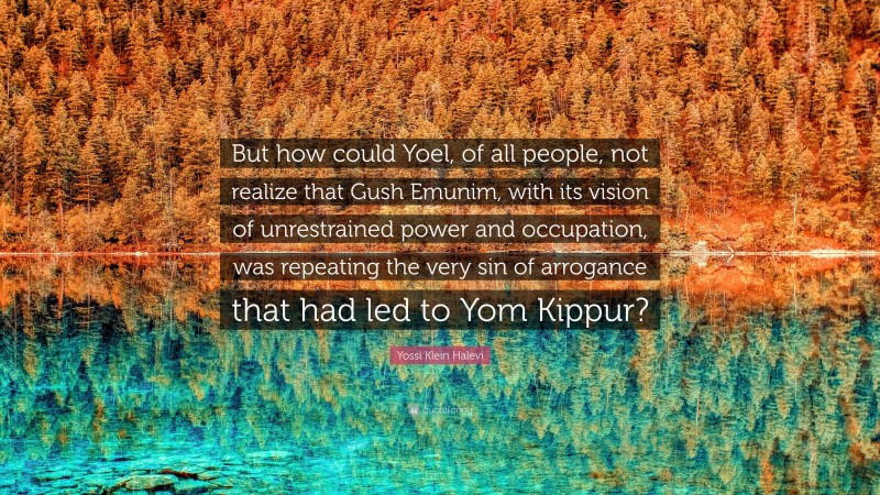 Yossi Klein Halevi Quote: “But how could Yoel, of all people, not realize that Gush Emunim, with its vision of unrestrained power and occupation, was repeating the very sin of arrogance that had led to Yom Kippur?”