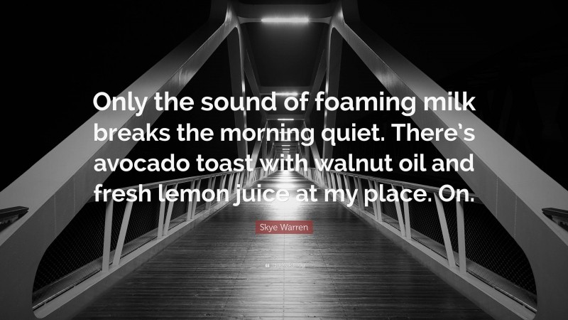 Skye Warren Quote: “Only the sound of foaming milk breaks the morning quiet. There’s avocado toast with walnut oil and fresh lemon juice at my place. On.”