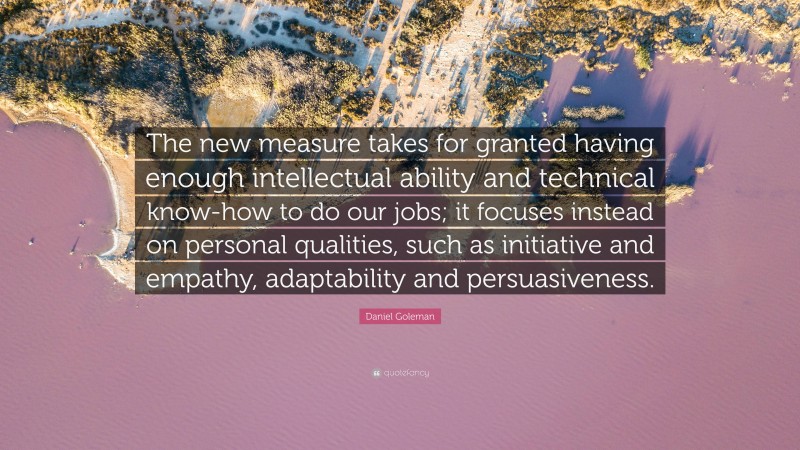 Daniel Goleman Quote: “The new measure takes for granted having enough intellectual ability and technical know-how to do our jobs; it focuses instead on personal qualities, such as initiative and empathy, adaptability and persuasiveness.”