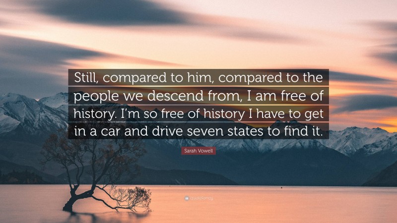 Sarah Vowell Quote: “Still, compared to him, compared to the people we descend from, I am free of history. I’m so free of history I have to get in a car and drive seven states to find it.”