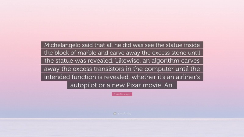 Pedro Domingos Quote: “Michelangelo said that all he did was see the statue inside the block of marble and carve away the excess stone until the statue was revealed. Likewise, an algorithm carves away the excess transistors in the computer until the intended function is revealed, whether it’s an airliner’s autopilot or a new Pixar movie. An.”