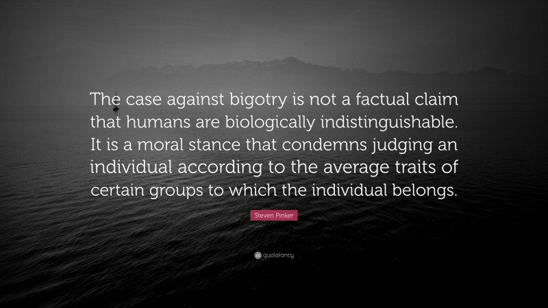 Steven Pinker Quote: “The case against bigotry is not a factual claim that humans are biologically indistinguishable. It is a moral stance that condemns judging an individual according to the average traits of certain groups to which the individual belongs.”