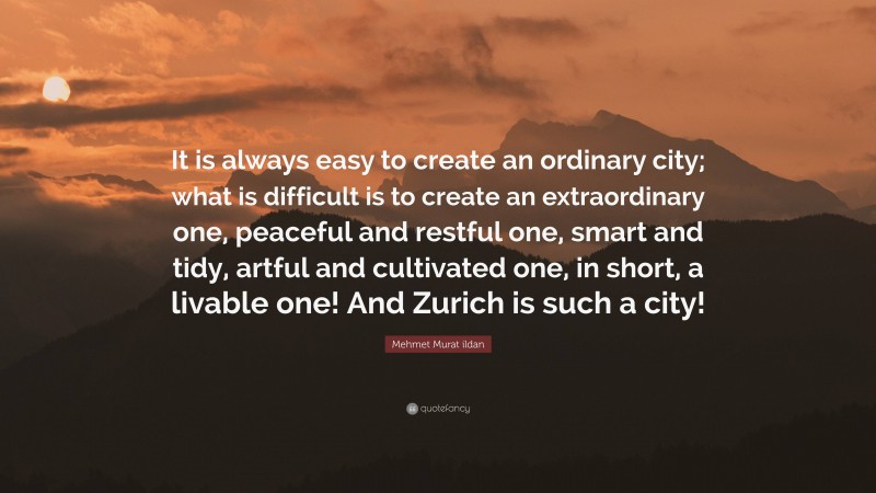 Mehmet Murat ildan Quote: “It is always easy to create an ordinary city; what is difficult is to create an extraordinary one, peaceful and restful one, smart and tidy, artful and cultivated one, in short, a livable one! And Zurich is such a city!”