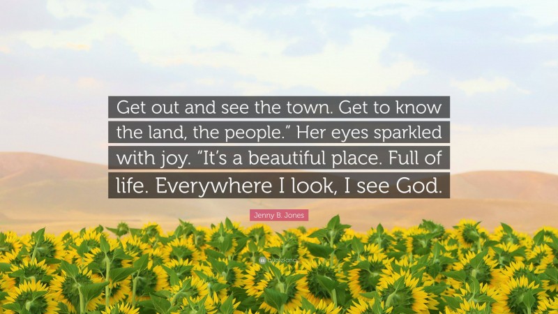 Jenny B. Jones Quote: “Get out and see the town. Get to know the land, the people.” Her eyes sparkled with joy. “It’s a beautiful place. Full of life. Everywhere I look, I see God.”