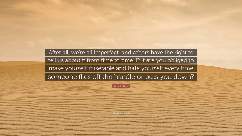 David D. Burns Quote: “After all, we’re all imperfect, and others have the right to tell us about it from time to time. But are you obliged to make yourself miserable and hate yourself every time someone flies off the handle or puts you down?”
