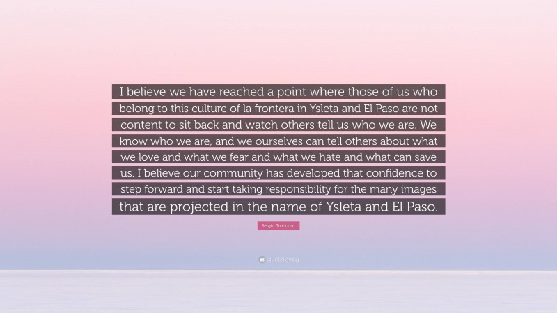 Sergio Troncoso Quote: “I believe we have reached a point where those of us who belong to this culture of la frontera in Ysleta and El Paso are not content to sit back and watch others tell us who we are. We know who we are, and we ourselves can tell others about what we love and what we fear and what we hate and what can save us. I believe our community has developed that confidence to step forward and start taking responsibility for the many images that are projected in the name of Ysleta and El Paso.”