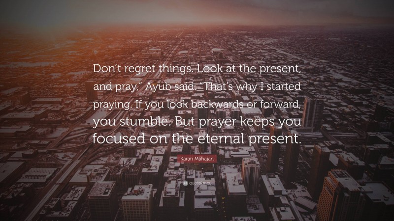 Karan Mahajan Quote: “Don’t regret things. Look at the present, and pray,” Ayub said. “That’s why I started praying. If you look backwards or forward, you stumble. But prayer keeps you focused on the eternal present.”