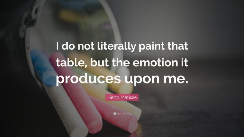 Henri Matisse Quote: “I do not literally paint that table, but the emotion it produces upon me.”