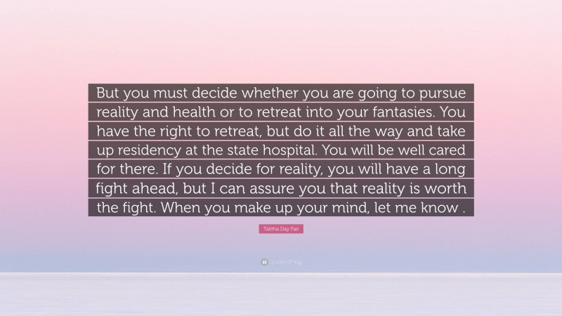 Talitha Day Fair Quote: “But you must decide whether you are going to pursue reality and health or to retreat into your fantasies. You have the right to retreat, but do it all the way and take up residency at the state hospital. You will be well cared for there. If you decide for reality, you will have a long fight ahead, but I can assure you that reality is worth the fight. When you make up your mind, let me know .”
