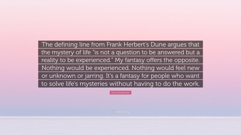 Chuck Klosterman Quote: “The defining line from Frank Herbert’s Dune argues that the mystery of life “is not a question to be answered but a reality to be experienced.” My fantasy offers the opposite. Nothing would be experienced. Nothing would feel new or unknown or jarring. It’s a fantasy for people who want to solve life’s mysteries without having to do the work.”