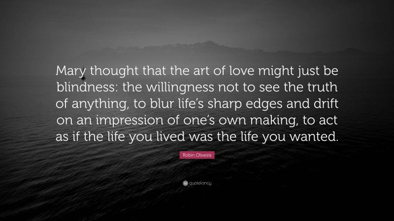 Robin Oliveira Quote: “Mary thought that the art of love might just be blindness: the willingness not to see the truth of anything, to blur life’s sharp edges and drift on an impression of one’s own making, to act as if the life you lived was the life you wanted.”