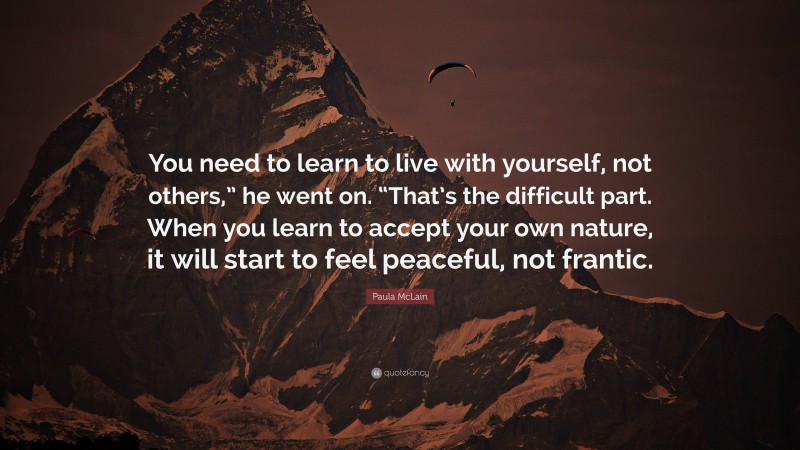 Paula McLain Quote: “You need to learn to live with yourself, not others,” he went on. “That’s the difficult part. When you learn to accept your own nature, it will start to feel peaceful, not frantic.”