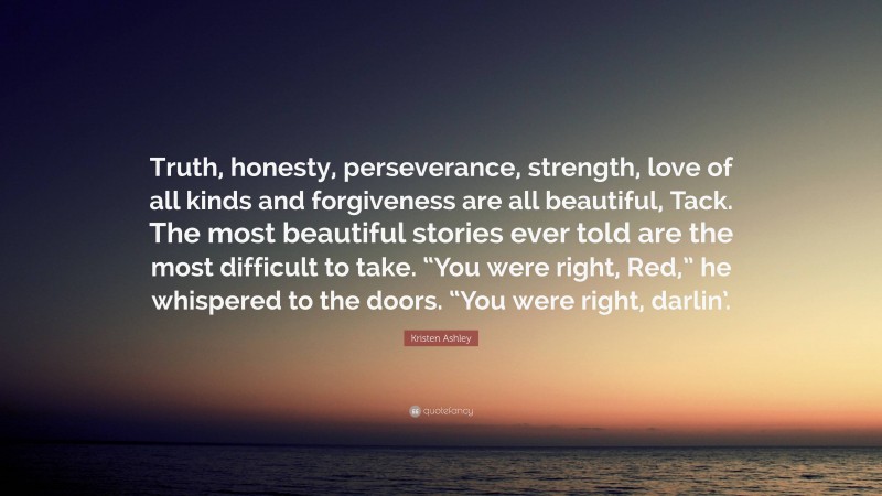 Kristen Ashley Quote: “Truth, honesty, perseverance, strength, love of all kinds and forgiveness are all beautiful, Tack. The most beautiful stories ever told are the most difficult to take. “You were right, Red,” he whispered to the doors. “You were right, darlin’.”