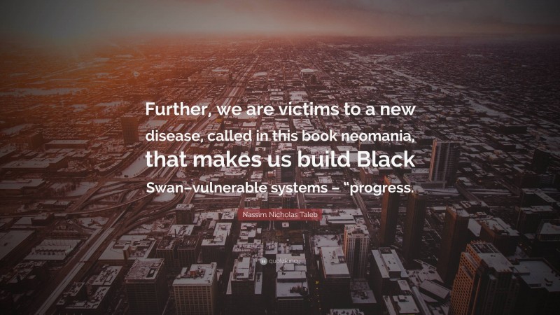 Nassim Nicholas Taleb Quote: “Further, we are victims to a new disease, called in this book neomania, that makes us build Black Swan–vulnerable systems – “progress.”