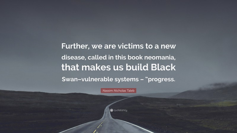 Nassim Nicholas Taleb Quote: “Further, we are victims to a new disease, called in this book neomania, that makes us build Black Swan–vulnerable systems – “progress.”