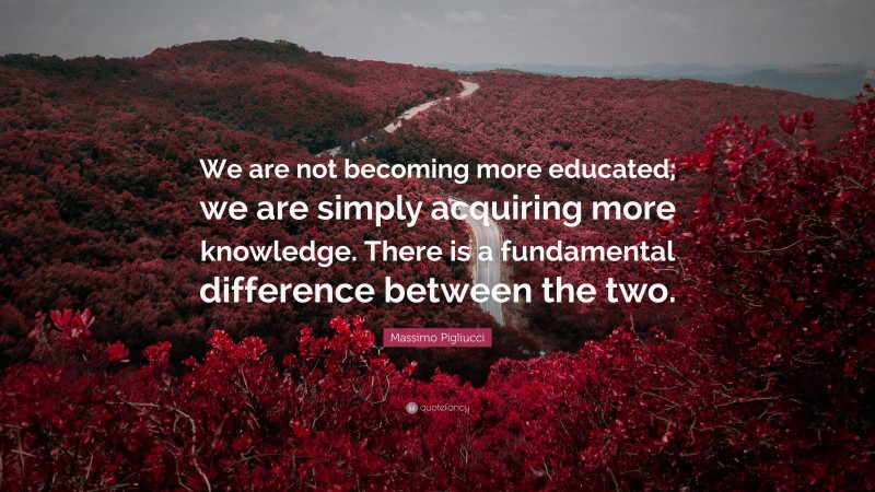 Massimo Pigliucci Quote: “We are not becoming more educated; we are simply acquiring more knowledge. There is a fundamental difference between the two.”