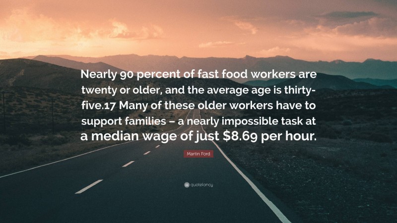 Martin Ford Quote: “Nearly 90 percent of fast food workers are twenty or older, and the average age is thirty-five.17 Many of these older workers have to support families – a nearly impossible task at a median wage of just $8.69 per hour.”