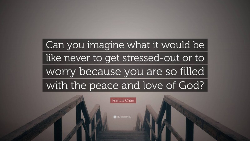 Francis Chan Quote: “Can you imagine what it would be like never to get stressed-out or to worry because you are so filled with the peace and love of God?”