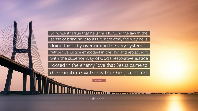 Derek Flood Quote: “So while it is true that he is thus fulfilling the law in the sense of bringing it to its ultimate goal, the way he is doing this is by overturning the very system of retributive justice embodied in the law, and replacing it with the superior way of God’s restorative justice rooted in the enemy love that Jesus came to demonstrate with his teaching and life.”