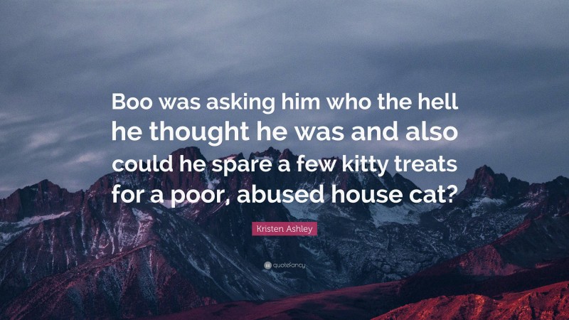 Kristen Ashley Quote: “Boo was asking him who the hell he thought he was and also could he spare a few kitty treats for a poor, abused house cat?”