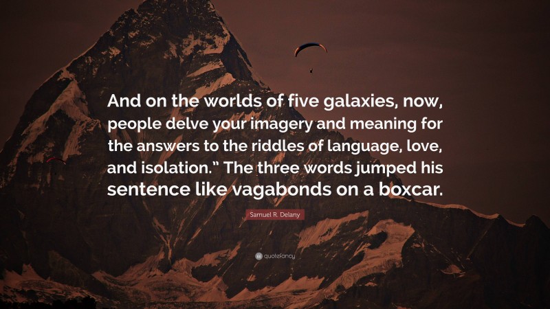 Samuel R. Delany Quote: “And on the worlds of five galaxies, now, people delve your imagery and meaning for the answers to the riddles of language, love, and isolation.” The three words jumped his sentence like vagabonds on a boxcar.”