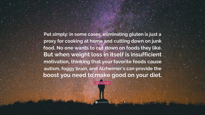 Alan Levinovitz Quote: “Put simply: in some cases, eliminating gluten is just a proxy for cooking at home and cutting down on junk food. No one wants to cut down on foods they like. But when weight loss in itself is insufficient motivation, thinking that your favorite foods cause autism, foggy brain, and Alzheimer’s can provide the boost you need to make good on your diet.”