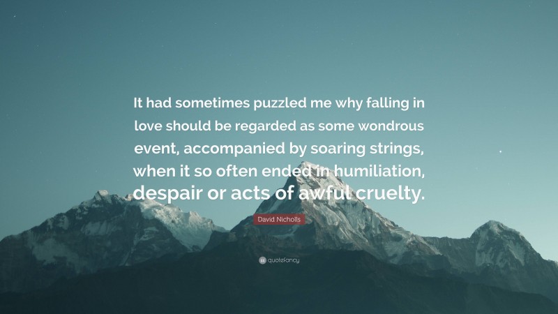 David Nicholls Quote: “It had sometimes puzzled me why falling in love should be regarded as some wondrous event, accompanied by soaring strings, when it so often ended in humiliation, despair or acts of awful cruelty.”