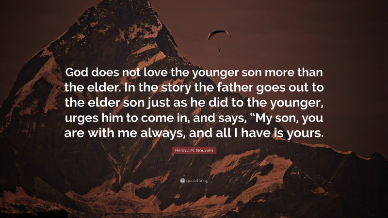 Henri J.M. Nouwen Quote: “God does not love the younger son more than the elder. In the story the father goes out to the elder son just as he did to the younger, urges him to come in, and says, “My son, you are with me always, and all I have is yours.”