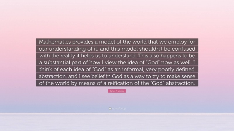 James A. Lindsay Quote: “Mathematics provides a model of the world that we employ for our understanding of it, and this model shouldn’t be confused with the reality it helps us to understand. This also happens to be a substantial part of how I view the idea of “God” now as well. I think of each idea of “God” as an informal, very poorly defined abstraction, and I see belief in God as a way to try to make sense of the world by means of a reification of the “God” abstraction.”