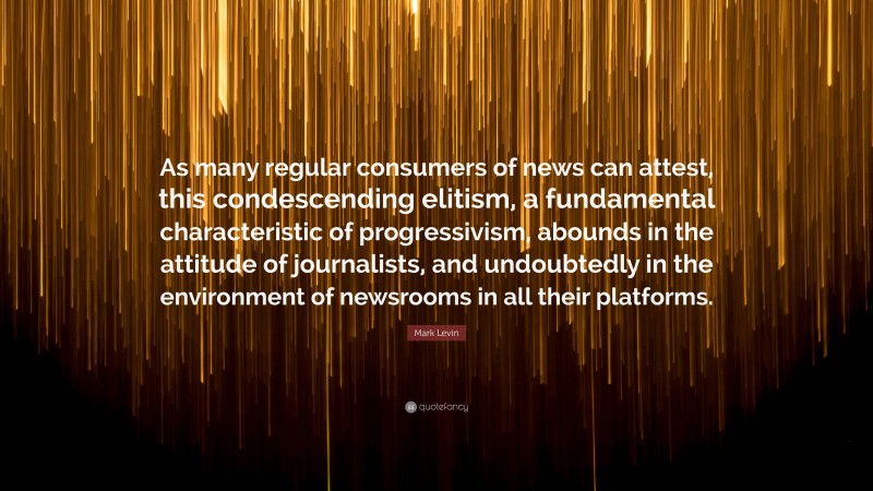 Mark Levin Quote: “As many regular consumers of news can attest, this condescending elitism, a fundamental characteristic of progressivism, abounds in the attitude of journalists, and undoubtedly in the environment of newsrooms in all their platforms.”