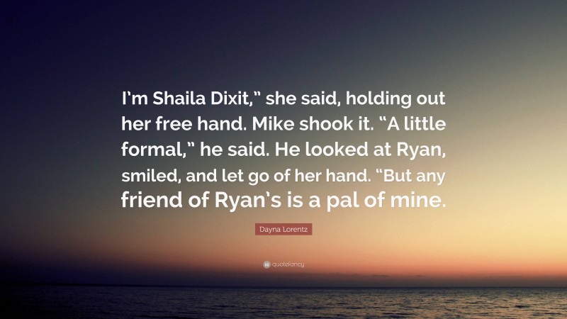 Dayna Lorentz Quote: “I’m Shaila Dixit,” she said, holding out her free hand. Mike shook it. “A little formal,” he said. He looked at Ryan, smiled, and let go of her hand. “But any friend of Ryan’s is a pal of mine.”